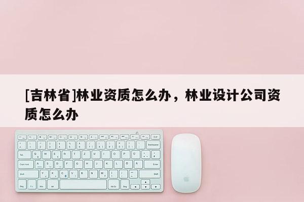 [吉林省]林業資質怎么辦，林業設計公司資質怎么辦