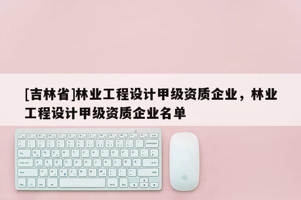 [吉林省]林業工程設計甲級資質企業，林業工程設計甲級資質企業名單