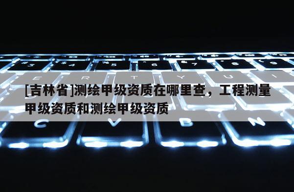 [吉林省]測繪甲級資質(zhì)在哪里查，工程測量甲級資質(zhì)和測繪甲級資質(zhì)