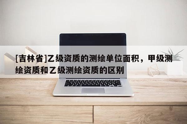 [吉林省]乙級資質的測繪單位面積，甲級測繪資質和乙級測繪資質的區別