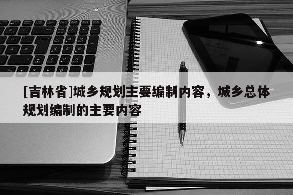 [吉林省]城鄉規劃主要編制內容，城鄉總體規劃編制的主要內容
