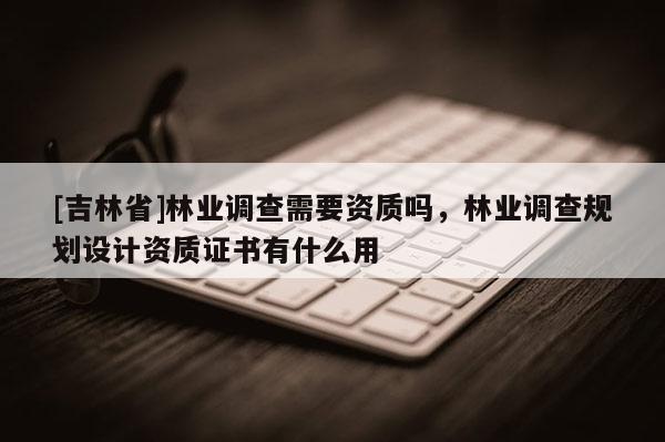 [吉林省]林業調查需要資質嗎，林業調查規劃設計資質證書有什么用
