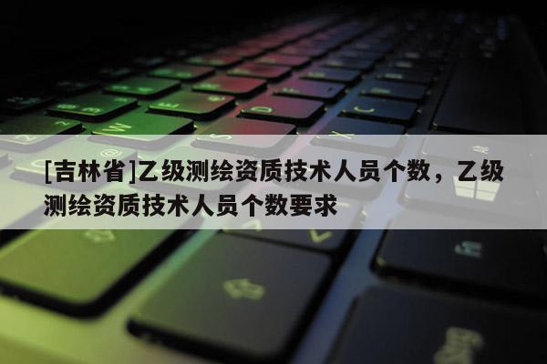 [吉林省]乙級測繪資質技術人員個數，乙級測繪資質技術人員個數要求