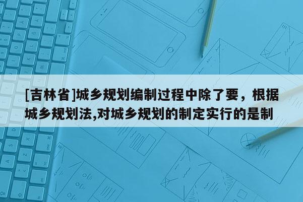 [吉林省]城鄉(xiāng)規(guī)劃編制過程中除了要，根據(jù)城鄉(xiāng)規(guī)劃法,對(duì)城鄉(xiāng)規(guī)劃的制定實(shí)行的是制