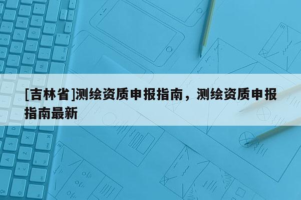 [吉林省]測繪資質(zhì)申報指南，測繪資質(zhì)申報指南最新