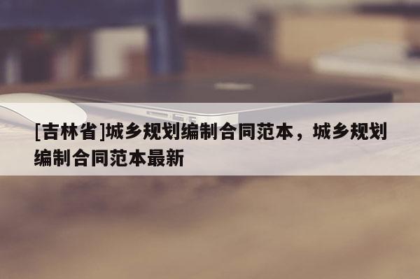 [吉林省]城鄉規劃編制合同范本，城鄉規劃編制合同范本最新