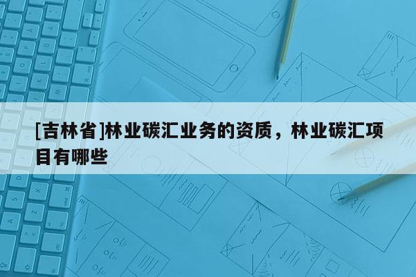 [吉林省]林業碳匯業務的資質，林業碳匯項目有哪些