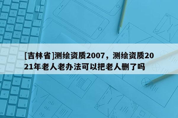 [吉林省]測繪資質2007，測繪資質2021年老人老辦法可以把老人刪了嗎