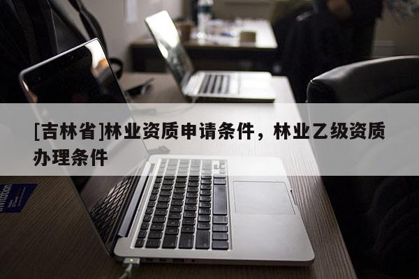 [吉林省]林業資質申請條件，林業乙級資質辦理條件