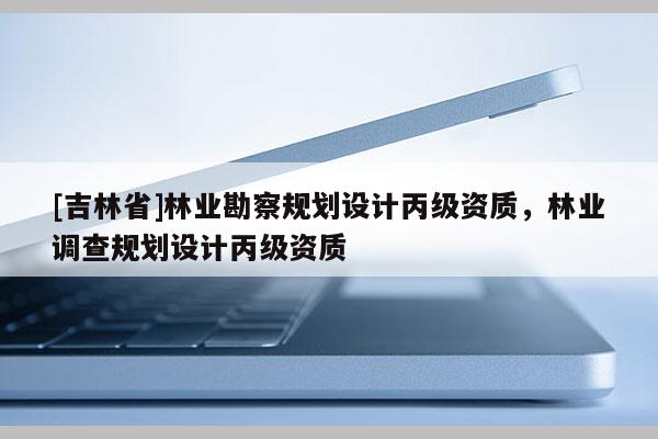 [吉林省]林業勘察規劃設計丙級資質，林業調查規劃設計丙級資質