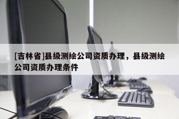 [吉林省]縣級測繪公司資質辦理，縣級測繪公司資質辦理條件
