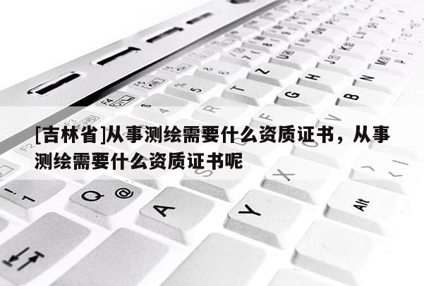 [吉林省]從事測繪需要什么資質證書，從事測繪需要什么資質證書呢