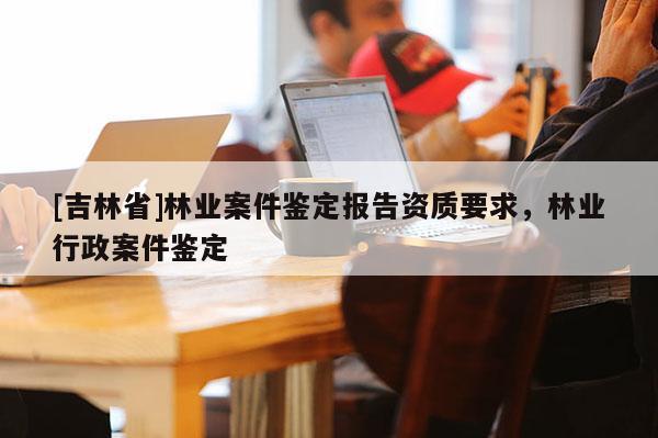 [吉林省]林業(yè)案件鑒定報(bào)告資質(zhì)要求，林業(yè)行政案件鑒定
