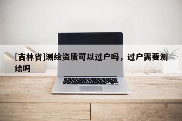 [吉林省]測繪資質(zhì)可以過戶嗎，過戶需要測繪嗎