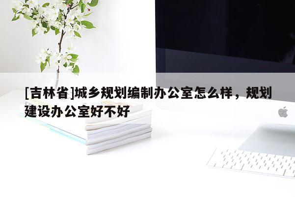 [吉林省]城鄉規劃編制辦公室怎么樣，規劃建設辦公室好不好