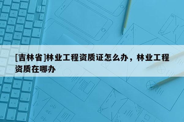 [吉林省]林業工程資質證怎么辦，林業工程資質在哪辦