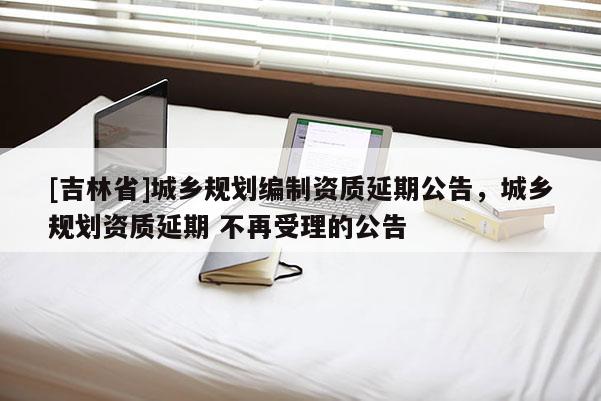 [吉林省]城鄉規劃編制資質延期公告，城鄉規劃資質延期 不再受理的公告