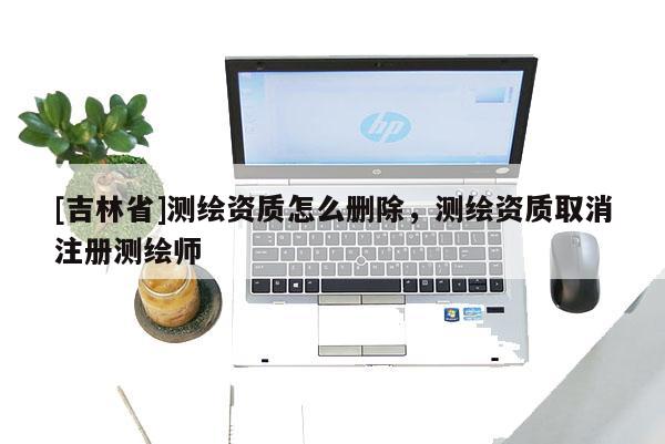 [吉林省]測繪資質怎么刪除，測繪資質取消注冊測繪師