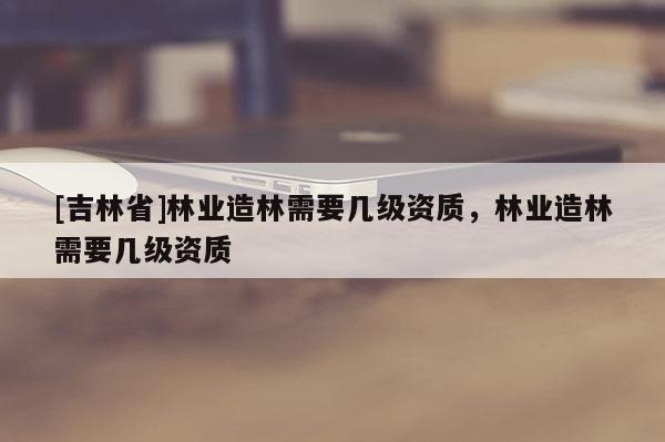 [吉林省]林業造林需要幾級資質，林業造林需要幾級資質
