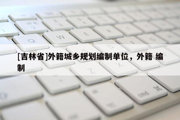 [吉林省]外籍城鄉(xiāng)規(guī)劃編制單位，外籍 編制