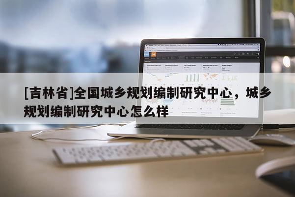 [吉林省]全國城鄉規劃編制研究中心，城鄉規劃編制研究中心怎么樣