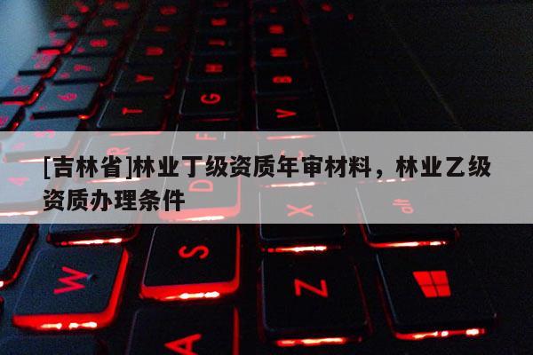 [吉林省]林業(yè)丁級資質(zhì)年審材料，林業(yè)乙級資質(zhì)辦理條件