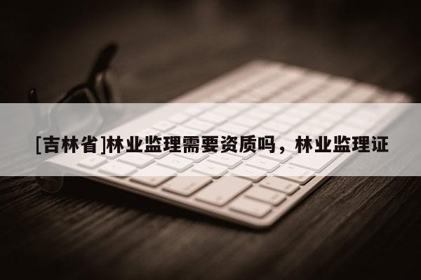[吉林省]林業監理需要資質嗎，林業監理證