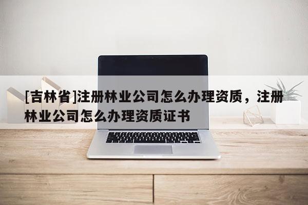[吉林省]注冊林業公司怎么辦理資質，注冊林業公司怎么辦理資質證書