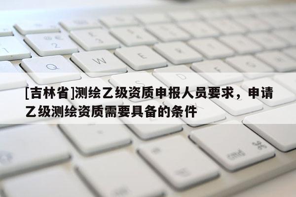 [吉林省]測繪乙級資質申報人員要求，申請乙級測繪資質需要具備的條件