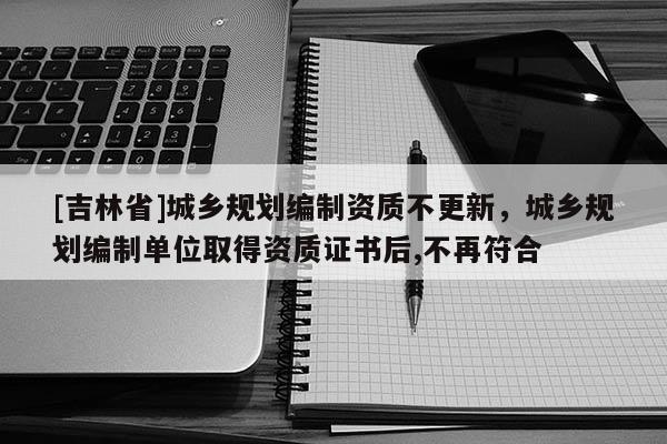 [吉林省]城鄉規劃編制資質不更新，城鄉規劃編制單位取得資質證書后,不再符合