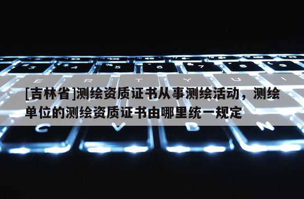 [吉林省]測繪資質證書從事測繪活動，測繪單位的測繪資質證書由哪里統一規定