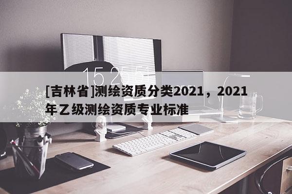 [吉林省]測繪資質分類2021，2021年乙級測繪資質專業標準