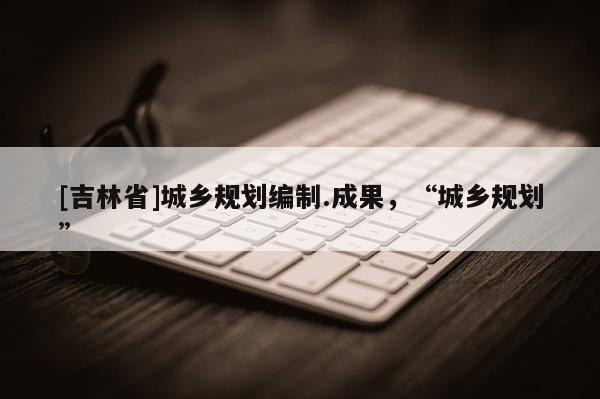 [吉林省]城鄉規劃編制.成果，“城鄉規劃”