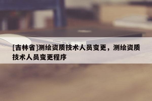 [吉林省]測(cè)繪資質(zhì)技術(shù)人員變更，測(cè)繪資質(zhì)技術(shù)人員變更程序