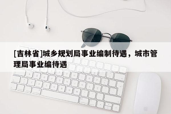 [吉林省]城鄉(xiāng)規(guī)劃局事業(yè)編制待遇，城市管理局事業(yè)編待遇