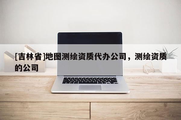 [吉林省]地圖測(cè)繪資質(zhì)代辦公司，測(cè)繪資質(zhì)的公司