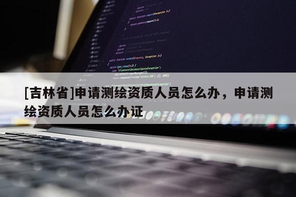 [吉林省]申請測繪資質人員怎么辦，申請測繪資質人員怎么辦證