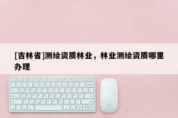 [吉林省]測繪資質林業，林業測繪資質哪里辦理