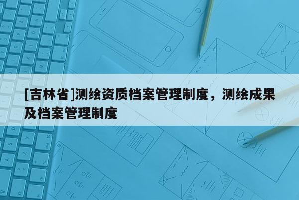 [吉林省]測繪資質檔案管理制度，測繪成果及檔案管理制度