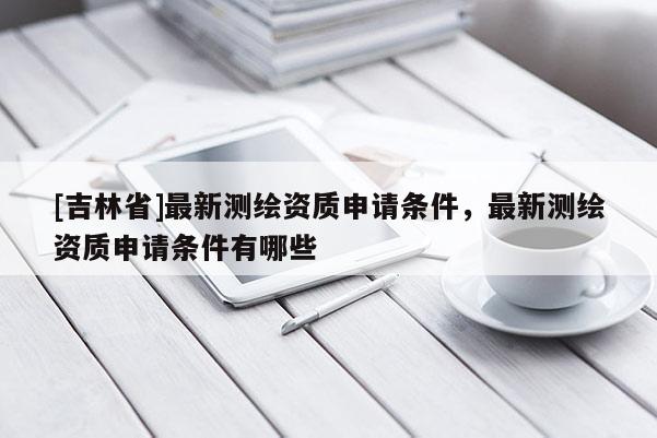 [吉林省]最新測繪資質申請條件，最新測繪資質申請條件有哪些