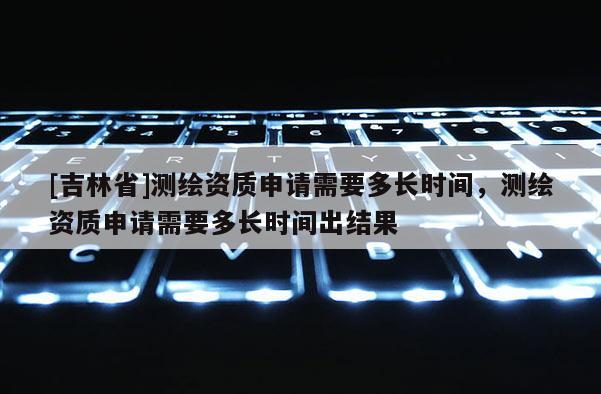 [吉林省]測繪資質申請需要多長時間，測繪資質申請需要多長時間出結果