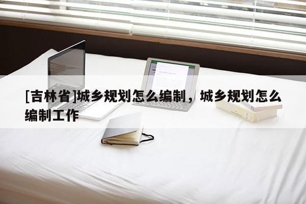 [吉林省]城鄉規劃怎么編制，城鄉規劃怎么編制工作