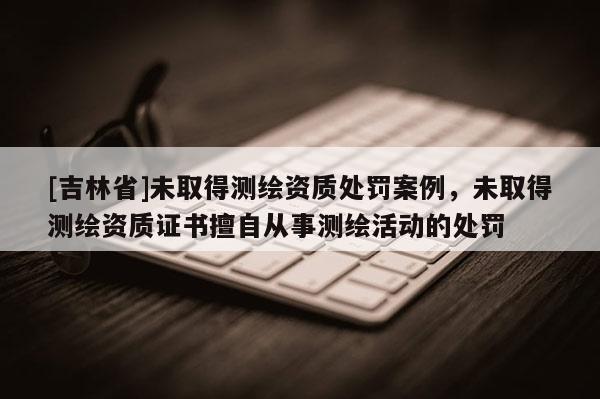 [吉林省]未取得測(cè)繪資質(zhì)處罰案例，未取得測(cè)繪資質(zhì)證書擅自從事測(cè)繪活動(dòng)的處罰