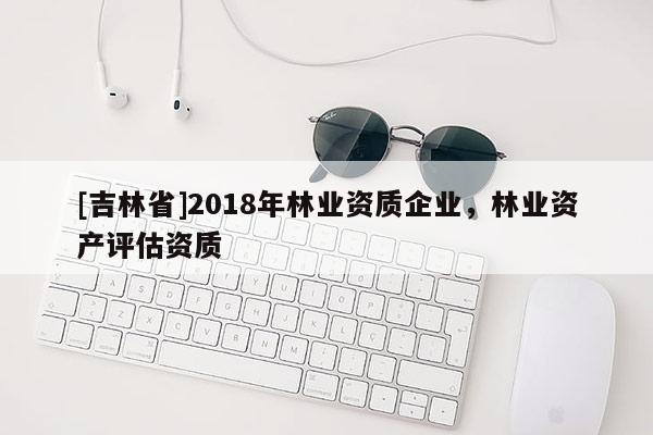 [吉林省]2018年林業(yè)資質(zhì)企業(yè)，林業(yè)資產(chǎn)評估資質(zhì)