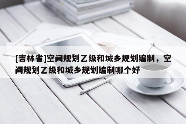 [吉林省]空間規劃乙級和城鄉規劃編制，空間規劃乙級和城鄉規劃編制哪個好