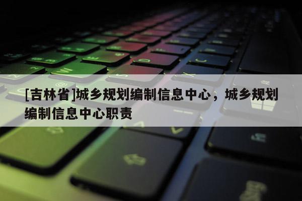 [吉林省]城鄉(xiāng)規(guī)劃編制信息中心，城鄉(xiāng)規(guī)劃編制信息中心職責(zé)