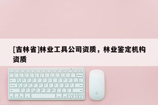 [吉林省]林業(yè)工具公司資質(zhì)，林業(yè)鑒定機構(gòu)資質(zhì)
