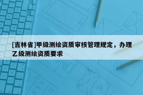 [吉林省]甲級測繪資質審核管理規定，辦理乙級測繪資質要求