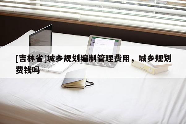 [吉林省]城鄉規劃編制管理費用，城鄉規劃費錢嗎