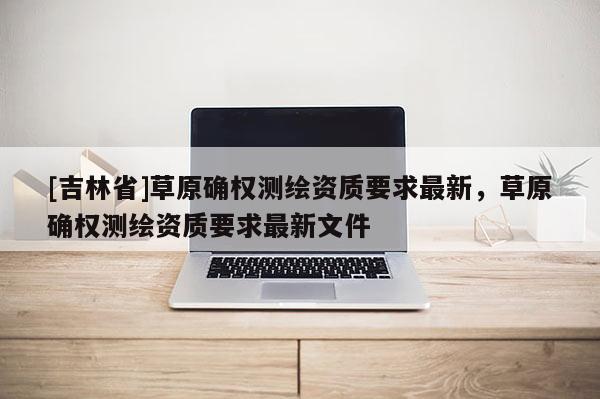 [吉林省]草原確權(quán)測(cè)繪資質(zhì)要求最新，草原確權(quán)測(cè)繪資質(zhì)要求最新文件